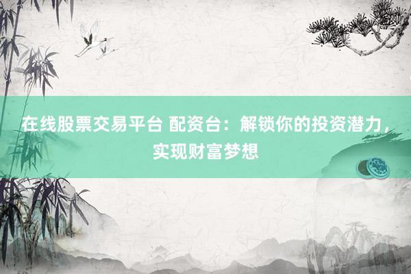 在线股票交易平台 配资台：解锁你的投资潜力，实现财富梦想