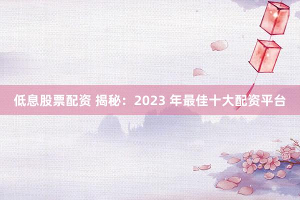 低息股票配资 揭秘：2023 年最佳十大配资平台