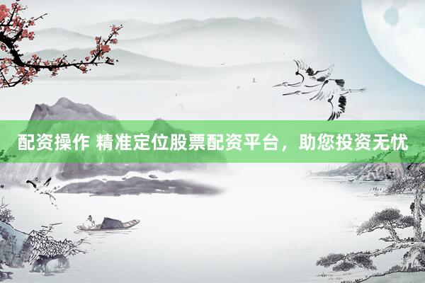 配资操作 精准定位股票配资平台，助您投资无忧