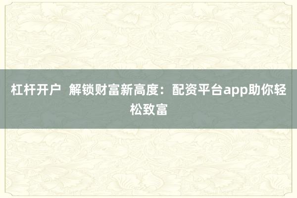 杠杆开户  解锁财富新高度：配资平台app助你轻松致富