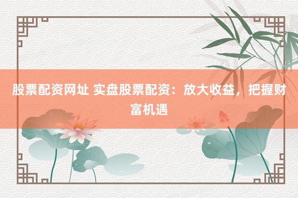 股票配资网址 实盘股票配资：放大收益，把握财富机遇