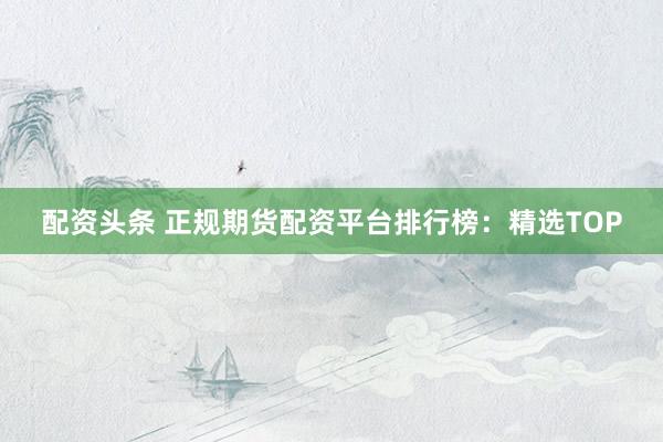 配资头条 正规期货配资平台排行榜：精选TOP