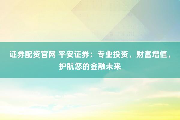 证券配资官网 平安证券：专业投资，财富增值，护航您的金融未来