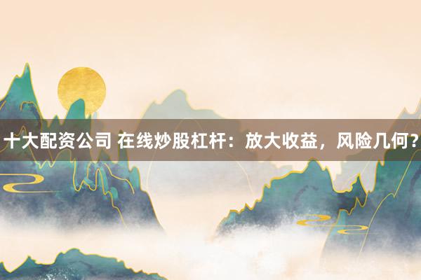 十大配资公司 在线炒股杠杆：放大收益，风险几何？