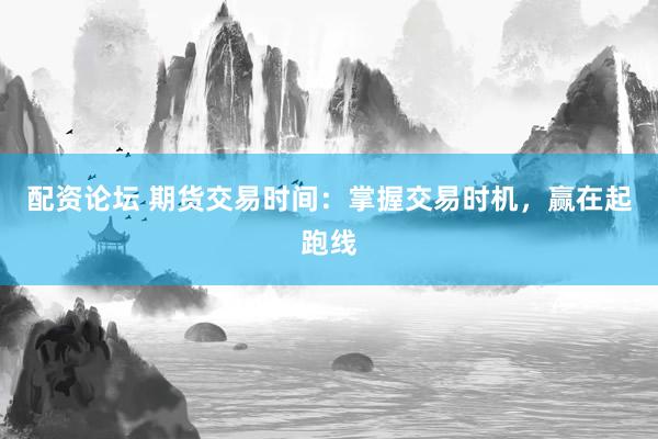 配资论坛 期货交易时间：掌握交易时机，赢在起跑线