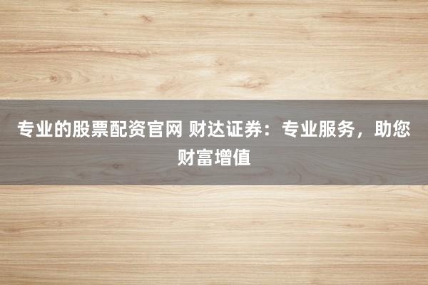 专业的股票配资官网 财达证券：专业服务，助您财富增值