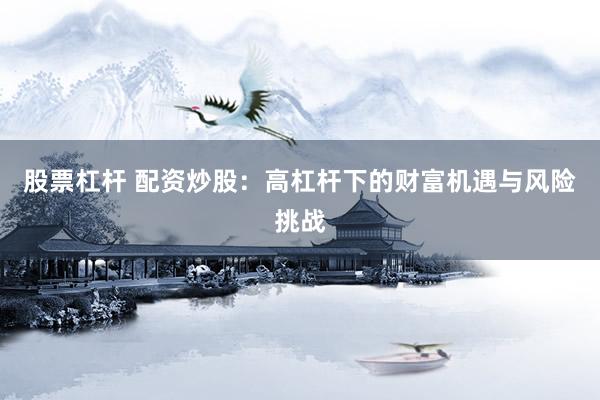 股票杠杆 配资炒股：高杠杆下的财富机遇与风险挑战
