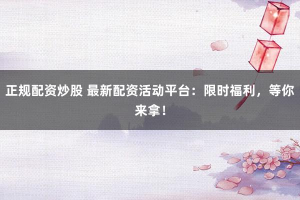 正规配资炒股 最新配资活动平台：限时福利，等你来拿！