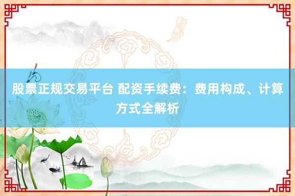 股票正规交易平台 配资手续费：费用构成、计算方式全解析