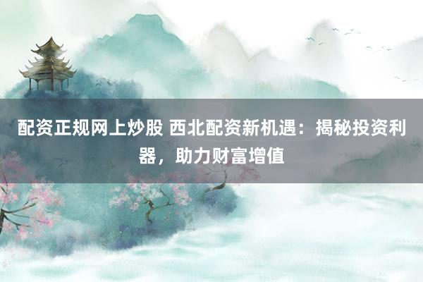 配资正规网上炒股 西北配资新机遇：揭秘投资利器，助力财富增值
