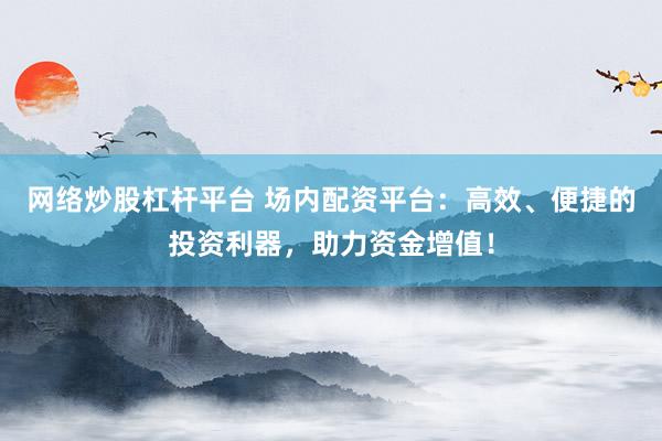 网络炒股杠杆平台 场内配资平台：高效、便捷的投资利器，助力资金增值！