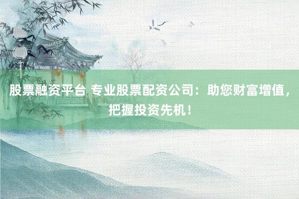 股票融资平台 专业股票配资公司：助您财富增值，把握投资先机！