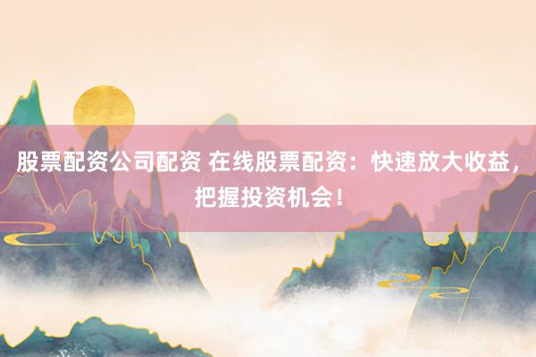 股票配资公司配资 在线股票配资：快速放大收益，把握投资机会！