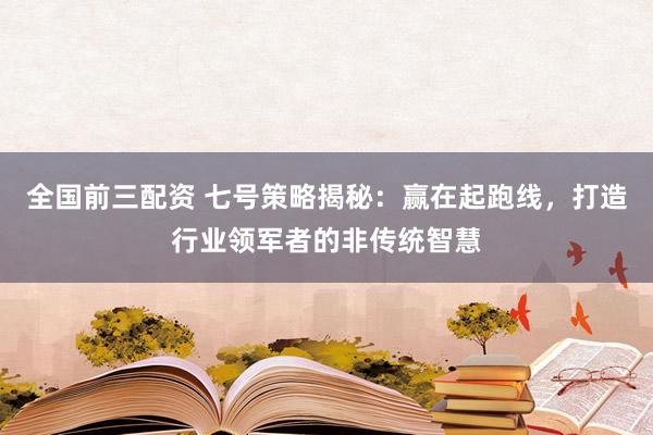 全国前三配资 七号策略揭秘：赢在起跑线，打造行业领军者的非传统智慧