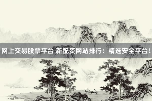 网上交易股票平台 新配资网站排行：精选安全平台！