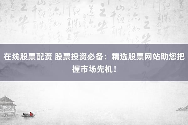 在线股票配资 股票投资必备：精选股票网站助您把握市场先机！
