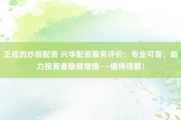 正规的炒股配资 兴华配资服务评价：专业可靠，助力投资者稳健增值——值得信赖！