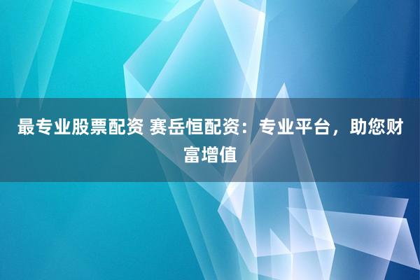 最专业股票配资 赛岳恒配资：专业平台，助您财富增值