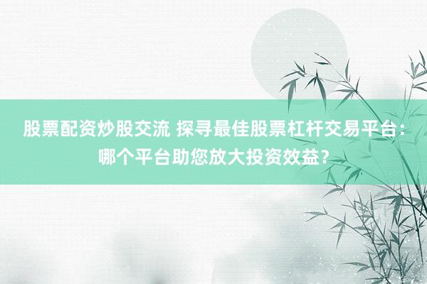 股票配资炒股交流 探寻最佳股票杠杆交易平台：哪个平台助您放大投资效益？