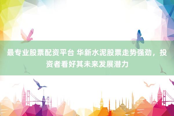 最专业股票配资平台 华新水泥股票走势强劲，投资者看好其未来发展潜力