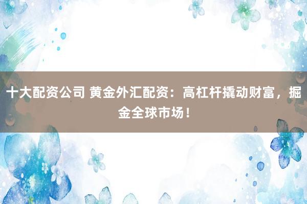 十大配资公司 黄金外汇配资：高杠杆撬动财富，掘金全球市场！