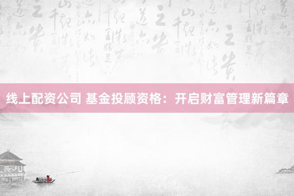 线上配资公司 基金投顾资格：开启财富管理新篇章