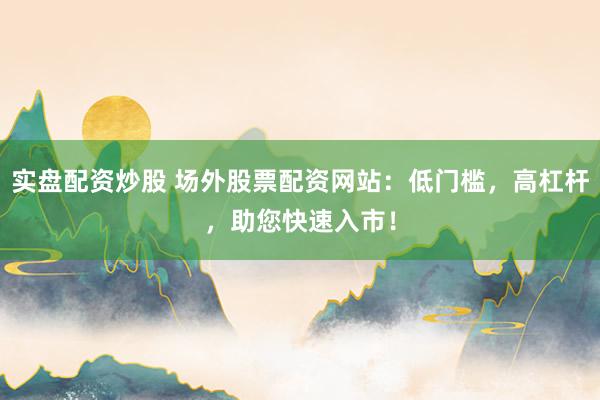 实盘配资炒股 场外股票配资网站：低门槛，高杠杆，助您快速入市！