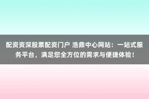 配资资深股票配资门户 浩鼎中心网站：一站式服务平台，满足您全方位的需求与便捷体验！