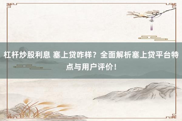 杠杆炒股利息 塞上贷咋样？全面解析塞上贷平台特点与用户评价！