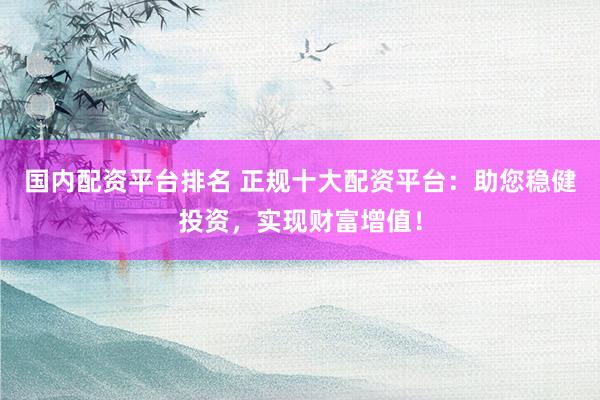 国内配资平台排名 正规十大配资平台：助您稳健投资，实现财富增值！