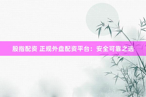 股指配资 正规外盘配资平台：安全可靠之选