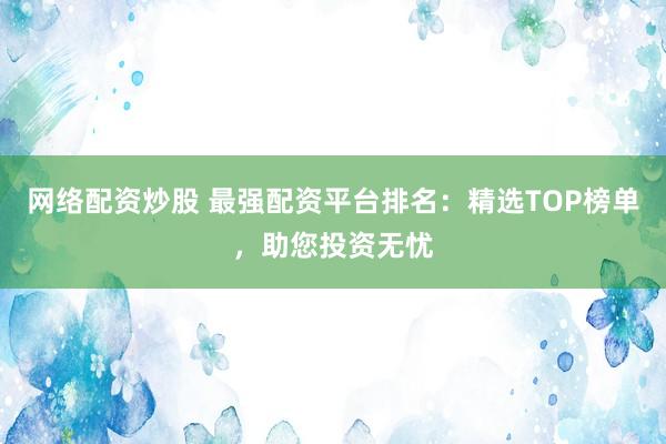 网络配资炒股 最强配资平台排名：精选TOP榜单，助您投资无忧