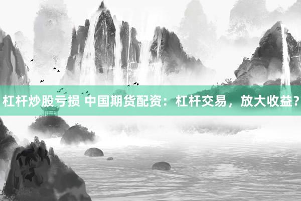杠杆炒股亏损 中国期货配资：杠杆交易，放大收益？