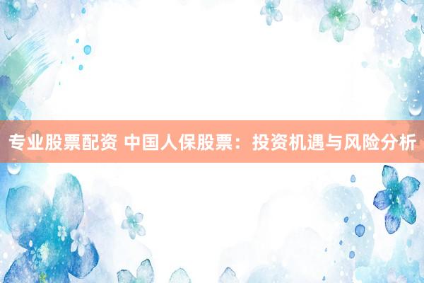 专业股票配资 中国人保股票：投资机遇与风险分析