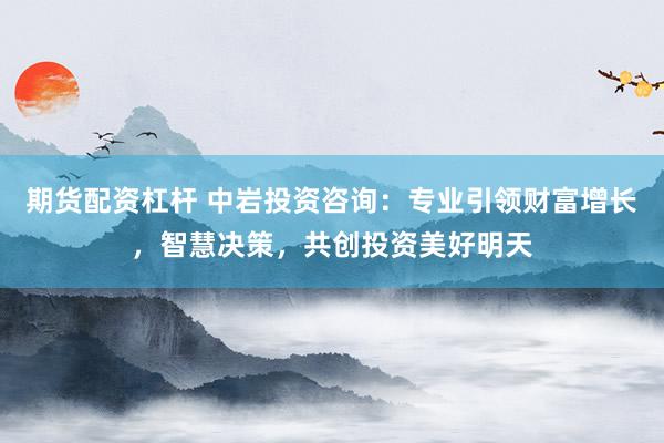 期货配资杠杆 中岩投资咨询：专业引领财富增长，智慧决策，共创投资美好明天