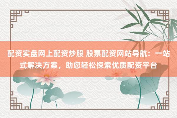 配资实盘网上配资炒股 股票配资网站导航：一站式解决方案，助您轻松探索优质配资平台