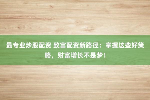 最专业炒股配资 致富配资新路径：掌握这些好策略，财富增长不是梦！