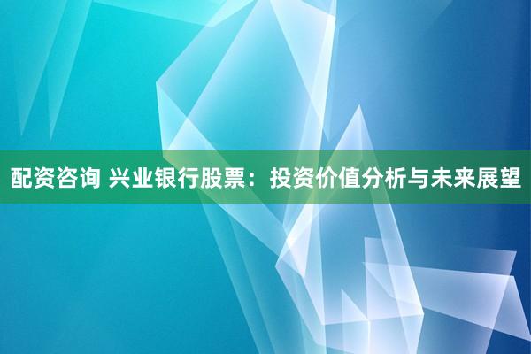 配资咨询 兴业银行股票：投资价值分析与未来展望