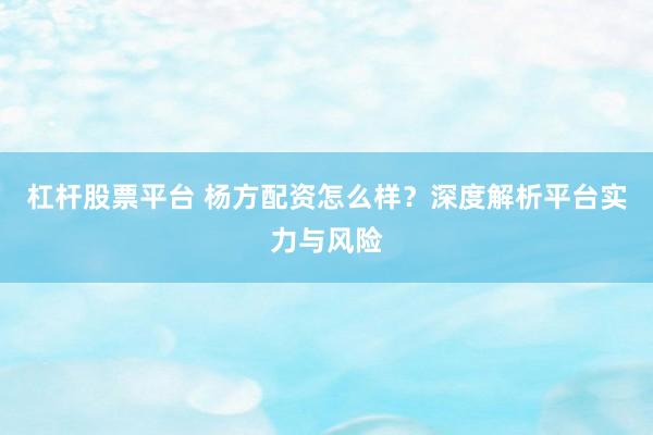 杠杆股票平台 杨方配资怎么样？深度解析平台实力与风险