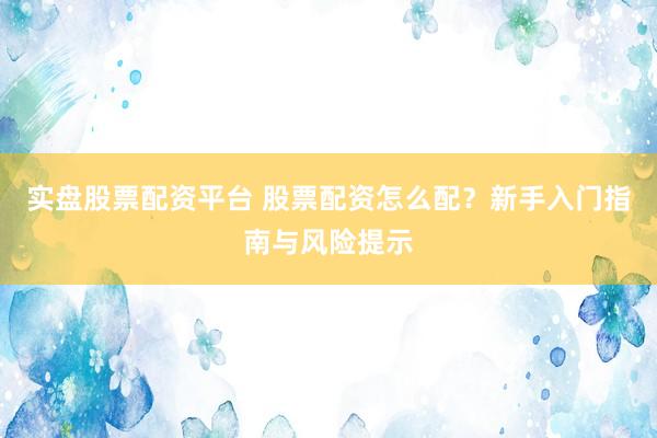 实盘股票配资平台 股票配资怎么配？新手入门指南与风险提示