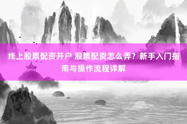 线上股票配资开户 股票配资怎么弄？新手入门指南与操作流程详解