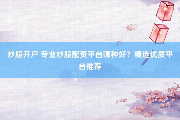 炒股开户 专业炒股配资平台哪种好？精选优质平台推荐
