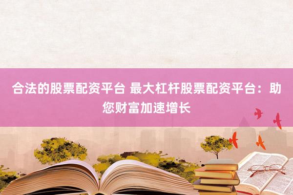 合法的股票配资平台 最大杠杆股票配资平台：助您财富加速增长