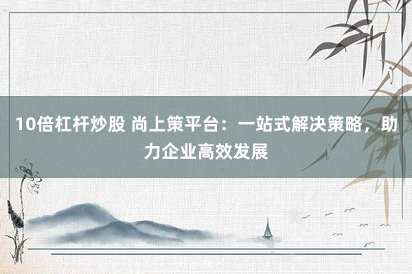 10倍杠杆炒股 尚上策平台：一站式解决策略，助力企业高效发展