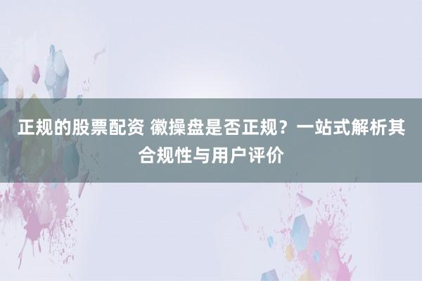 正规的股票配资 徽操盘是否正规？一站式解析其合规性与用户评价