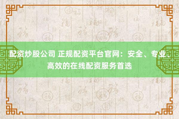 配资炒股公司 正规配资平台官网：安全、专业、高效的在线配资服务首选