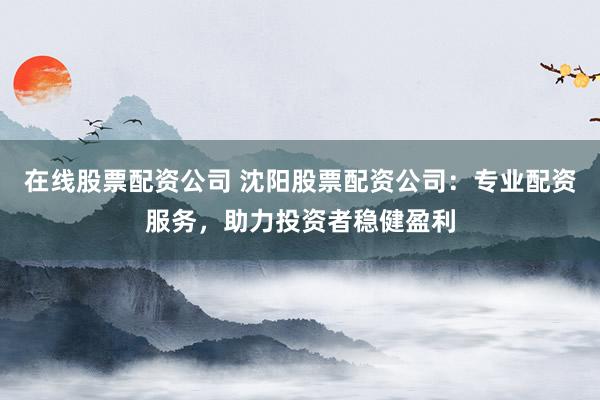 在线股票配资公司 沈阳股票配资公司：专业配资服务，助力投资者稳健盈利