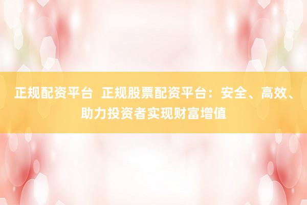 正规配资平台  正规股票配资平台：安全、高效、助力投资者实现财富增值