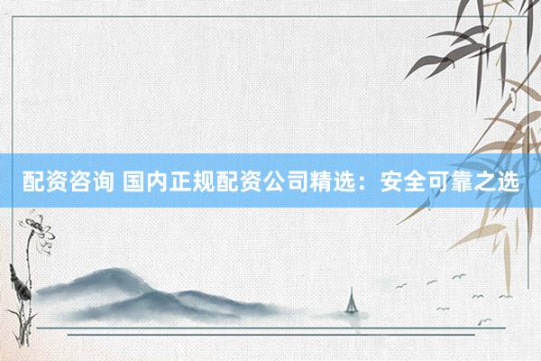 配资咨询 国内正规配资公司精选：安全可靠之选