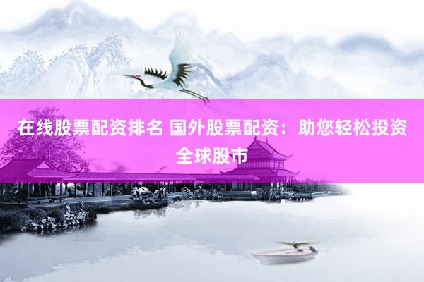 在线股票配资排名 国外股票配资：助您轻松投资全球股市